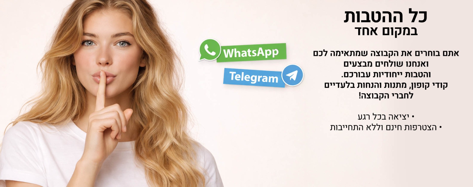 כל ההטבות במקום אחד. אתם בוחרים את הקבוצה שמתאימה לכם ואנחנו שולחים מבצעים והטבות ייחודיות עבורכם. קודי קופון, מתנות והנחות בלעדיים לחברי הקבוצה! יציאה בכל רגע, הצטרפות חינם וללא התחייבות