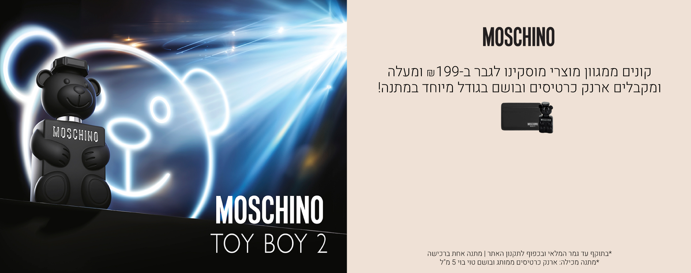 קונים ממגוון מוצרי מוסקינו לגבר ב199 שח ומקבלים ארנק כרטיסים ובושם בגודל מיוחד במתנה! עד גמר המלאי ובכפוף לתקנון האתר, המתנה מכילה: ארנק כרטיסים לגבר, בושם טוי בוי 5 מ"ל
