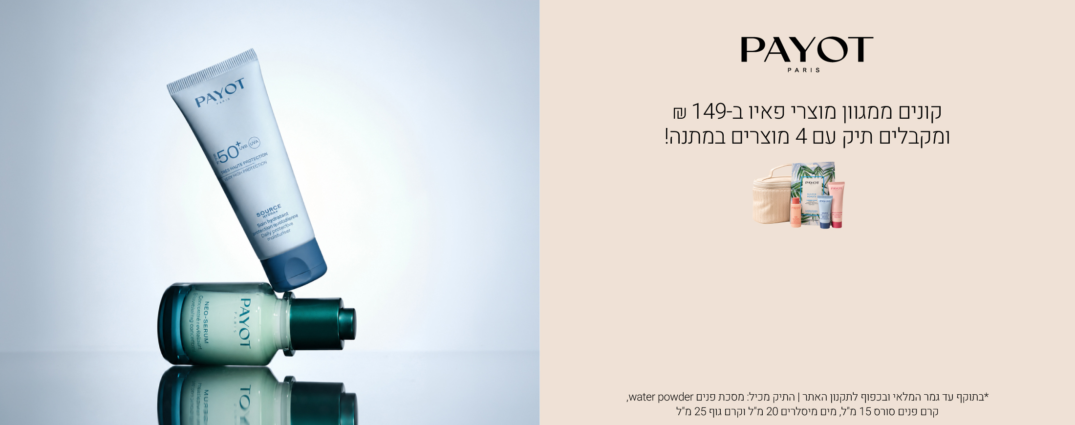 קונים ממגוון מוצרי פאיו ב-149 ₪  ומקבלים תיק, מסכה ו3 מוצרים בגודל מיוחד במתנה!  *בתוקף עד גמר המלאי ובכפוף לתקנון האתר | התיק מכיל: מסכת פנים water powder, קרם פנים סורס 15 מ"ל, מים מיסלרים 20 מ"ל וקרם גוף 25 מ"ל