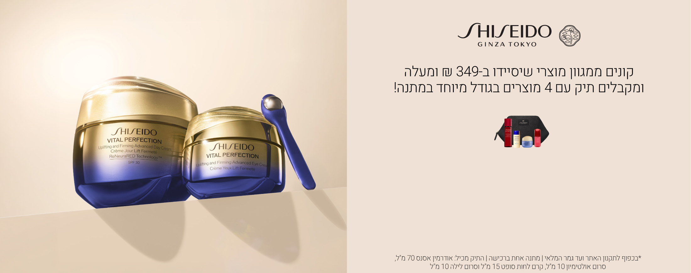 קונים ממגוון מוצרי שיסיידו ב349 ש"ח ומקבלים תיק עם 4 מוצרים בגודל מיוחד אודרמין אסנס 70 מ"ל אולטימיון סרום 10 מ"ל, ויטאל פרפקשן קרם לחות סופט 15 מ"ל,ויטאל פרפקשן סרום לילה 10 מ"למיוחד במתנה. עד גמר המלאי ובכפוף לתקנון  מ"ל ושפתון טכנו סאטן 415